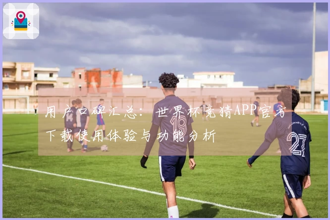 用户口碑汇总：世界杯竞猜APP官方下载使用体验与功能分析
